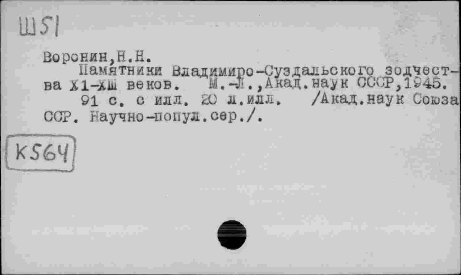 ﻿Воронин,H.H.
Памятники Владимире-Суздальского зодчества Х1-АШ веков. М.-л .,Акад, наук СССР,1946.
91 с. с илл. 20 л.илл. /Акад.наук Союза ССР. Научно-попул.сер./.